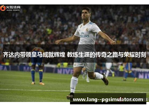 齐达内带领皇马成就辉煌 教练生涯的传奇之路与荣耀时刻