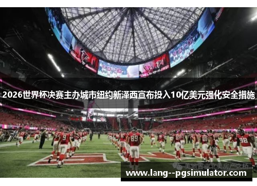 2026世界杯决赛主办城市纽约新泽西宣布投入10亿美元强化安全措施