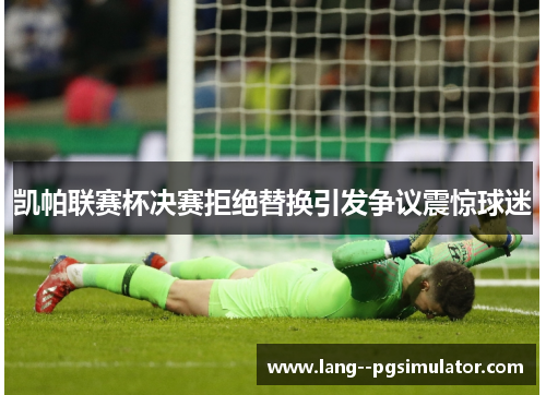 凯帕联赛杯决赛拒绝替换引发争议震惊球迷