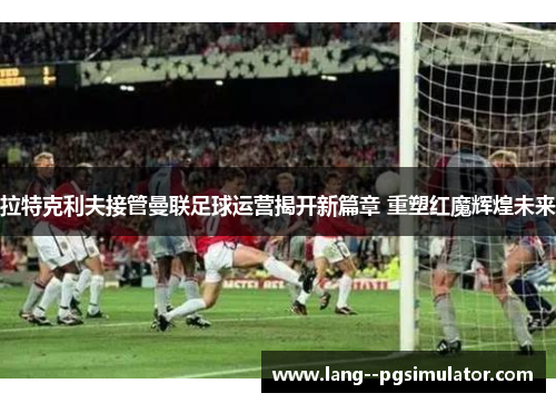 拉特克利夫接管曼联足球运营揭开新篇章 重塑红魔辉煌未来