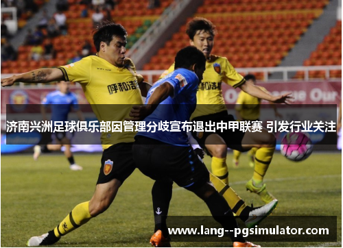 济南兴洲足球俱乐部因管理分歧宣布退出中甲联赛 引发行业关注 济南兴洲足球俱乐部因管理分歧宣布退出中甲联赛 引发行业关注