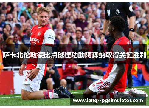 萨卡北伦敦德比点球建功助阿森纳取得关键胜利 萨卡北伦敦德比点球建功助阿森纳取得关键胜利