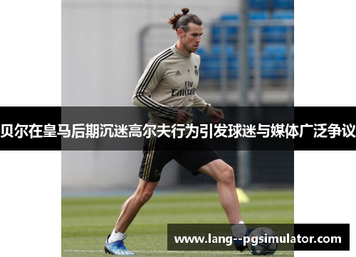 贝尔在皇马后期沉迷高尔夫行为引发球迷与媒体广泛争议 贝尔在皇马后期沉迷高尔夫行为引发球迷与媒体广泛争议