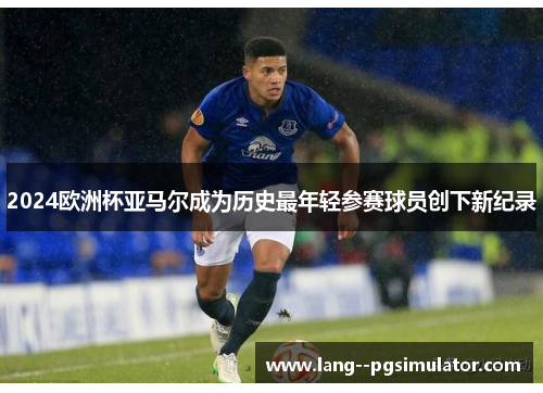 2024欧洲杯亚马尔成为历史最年轻参赛球员创下新纪录 2024欧洲杯亚马尔成为历史最年轻参赛球员创下新纪录