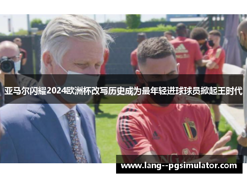 亚马尔闪耀2024欧洲杯改写历史成为最年轻进球球员掀起王时代