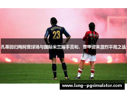 孔蒂回归梅阿查球场与国际米兰握手言和,意甲迎来激烈平局之战 孔蒂回归梅阿查球场与国际米兰握手言和,意甲迎来激烈平局之战