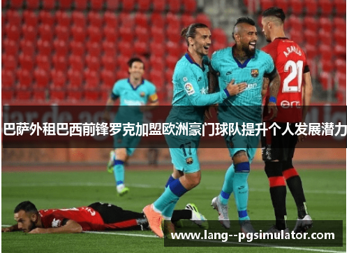 巴萨外租巴西前锋罗克加盟欧洲豪门球队提升个人发展潜力 巴萨外租巴西前锋罗克加盟欧洲豪门球队提升个人发展潜力